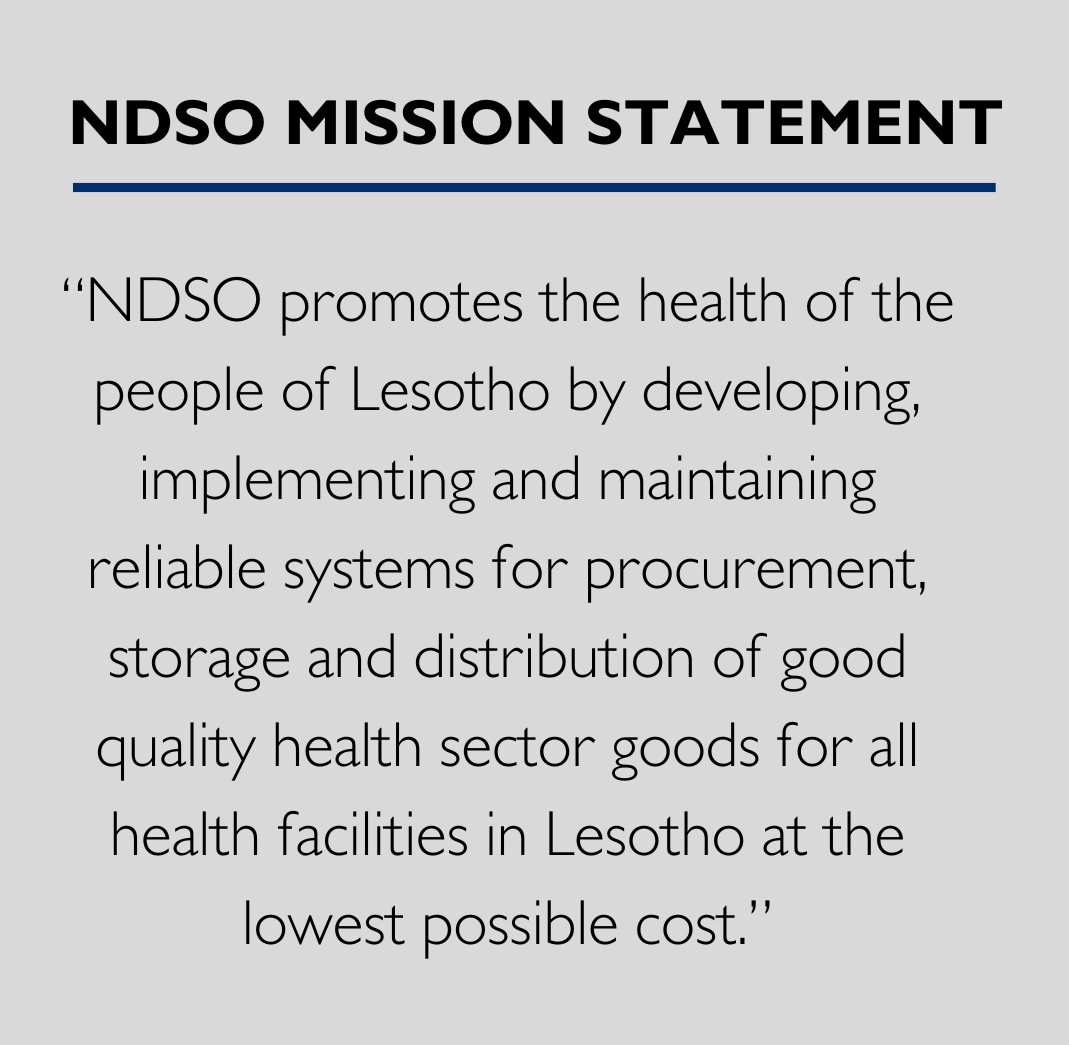 NDSO Mission Statement “NDSO promotes the health of the people of Lesotho by developing, implementing and maintaining reliable systems for procurement, storage and distribution of good quality health sector goods for all health facilities in Lesotho at the lowest possible cost.” 