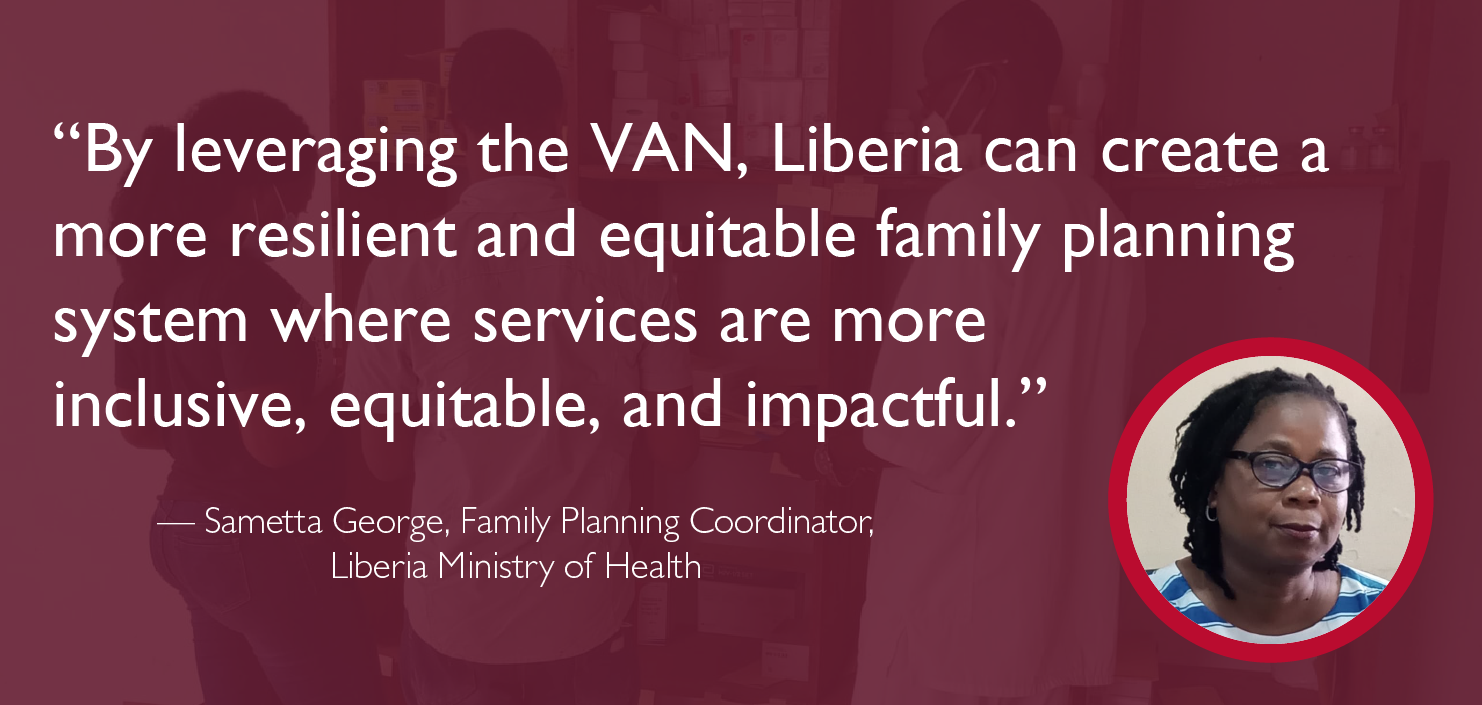 “By leveraging the VAN, Liberia can create a more resilient and equitable family planning system where services are more  inclusive, equitable, and impactful.”